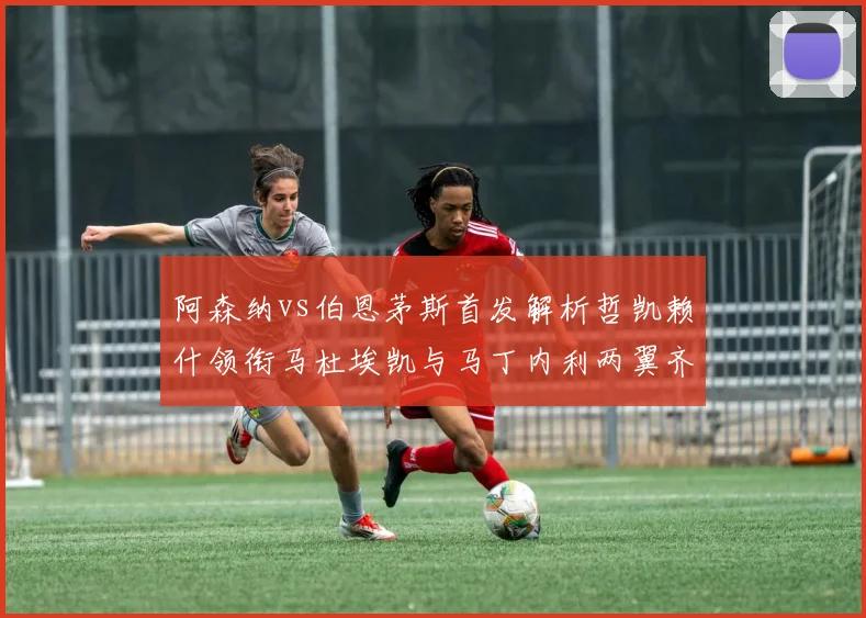 阿森纳vs伯恩茅斯首发解析哲凯赖什领衔马杜埃凯与马丁内利两翼齐飞