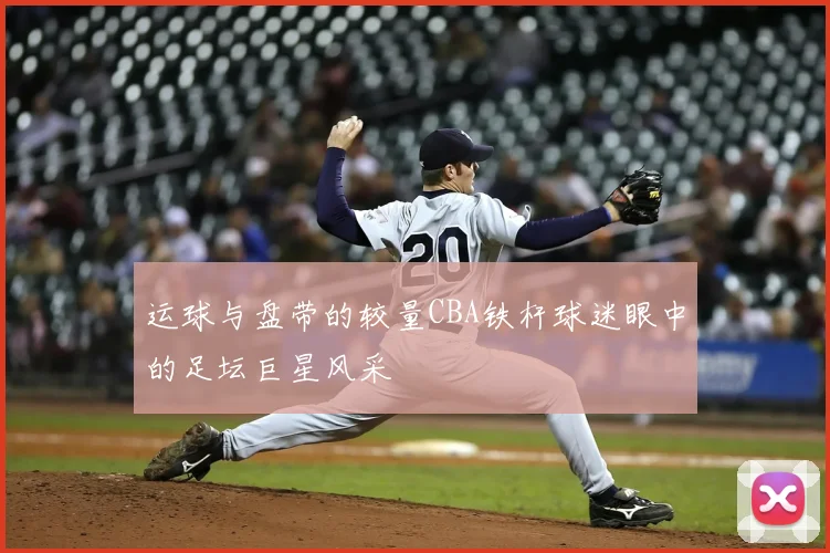 运球与盘带的较量CBA铁杆球迷眼中的足坛巨星风采