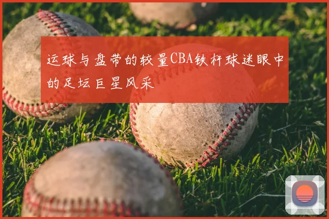 运球与盘带的较量CBA铁杆球迷眼中的足坛巨星风采