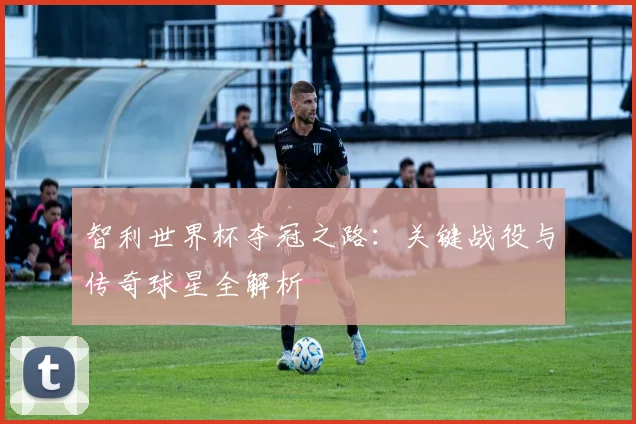智利世界杯夺冠之路：关键战役与传奇球星全解析